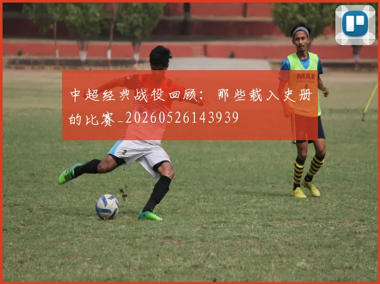 中超经典战役回顾:那些载入史册的比赛_20260526143939