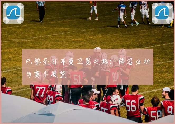 巴黎圣日耳曼卫冕之路：阵容分析与赛季展望