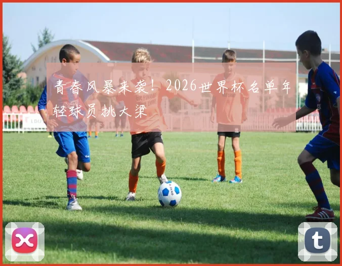 青春风暴来袭！2026世界杯名单年轻球员挑大梁