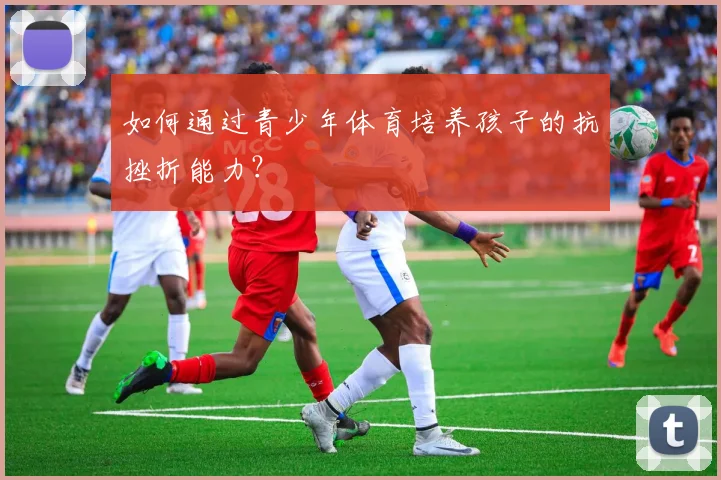 如何通过青少年体育培养孩子的抗挫折能力?