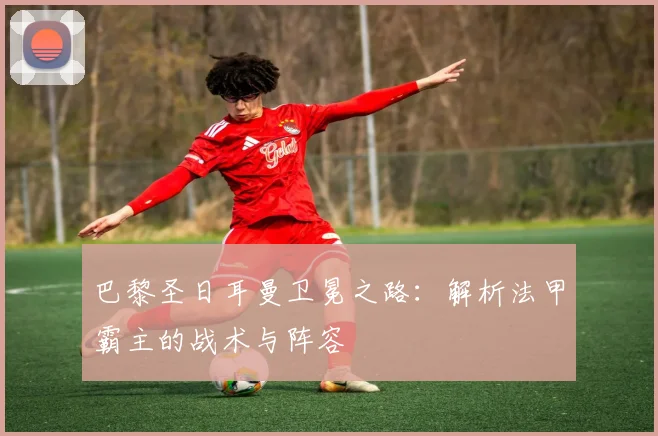 巴黎圣日耳曼卫冕之路：解析法甲霸主的战术与阵容