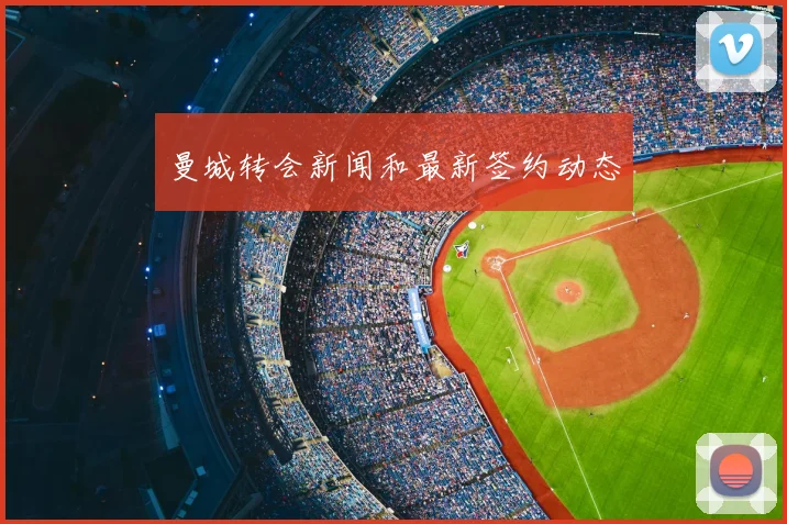 曼城转会新闻和最新签约动态