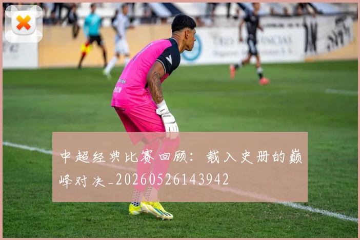 中超经典比赛回顾：载入史册的巅峰对决_20260526143942